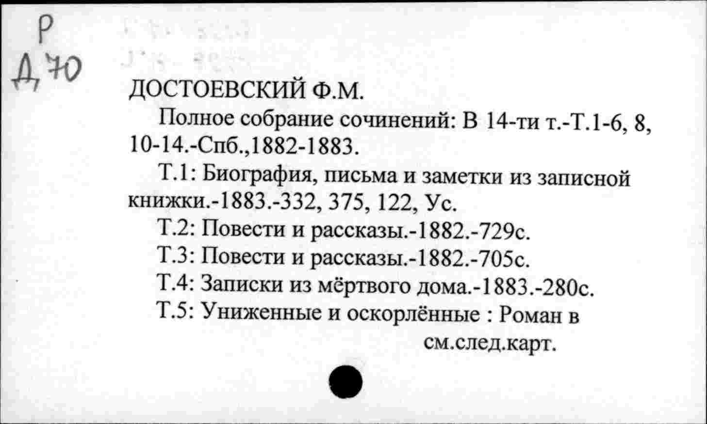 ﻿р
ДОСТОЕВСКИЙ Ф.М.
Полное собрание сочинений: В 14-ти Т.-Т.1-6, 8, 10-14.-Спб.,1882-1883.
Т. 1: Биография, письма и заметки из записной книжки.-1883.-332, 375, 122, Ус.
Т.2: Повести и рассказы.-1882.-729с.
Т.З: Повести и рассказы.-1882.-705с.
Т.4: Записки из мёртвого дома.-1883.-280с.
Т.5: Униженные и оскорлённые : Роман в
см.след.карт.